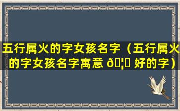 五行属火的字女孩名字（五行属火的字女孩名字寓意 🦍 好的字）